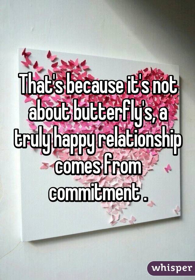 That's because it's not about butterfly's, a truly happy relationship comes from commitment .