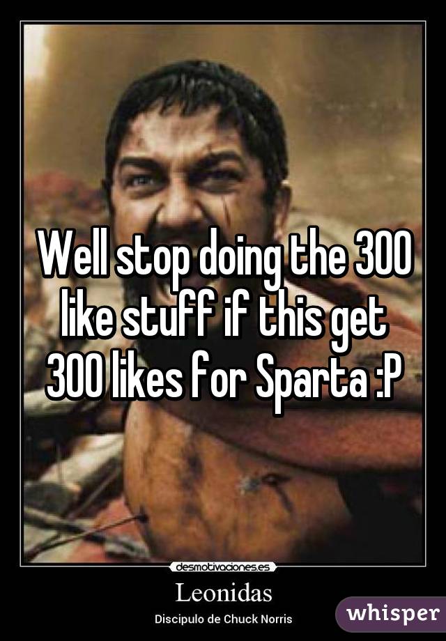 Well stop doing the 300 like stuff if this get 300 likes for Sparta :P