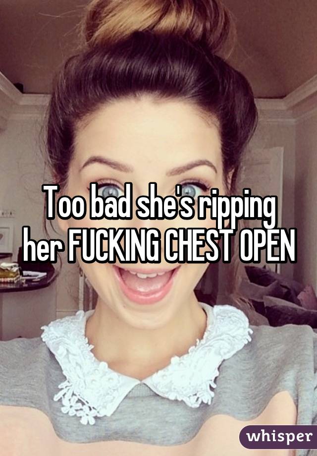 Too bad she's ripping her FUCKING CHEST OPEN