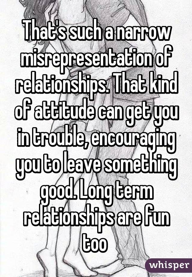 That's such a narrow misrepresentation of relationships. That kind of attitude can get you in trouble, encouraging you to leave something good. Long term relationships are fun too 