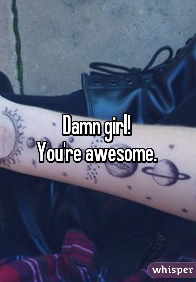 Damn girl! 
You're awesome. 