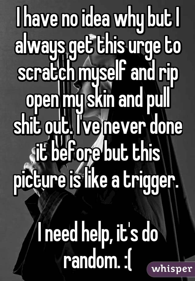 I have no idea why but I always get this urge to scratch myself and rip open my skin and pull shit out. I've never done it before but this picture is like a trigger. 

I need help, it's do random. :(