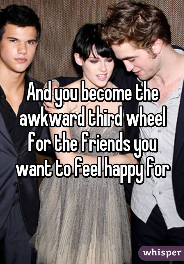 And you become the awkward third wheel for the friends you want to feel happy for