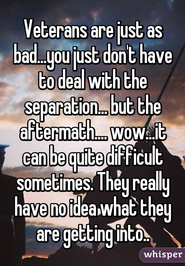 Veterans are just as bad...you just don't have to deal with the separation... but the aftermath.... wow...it can be quite difficult sometimes. They really have no idea what they are getting into..