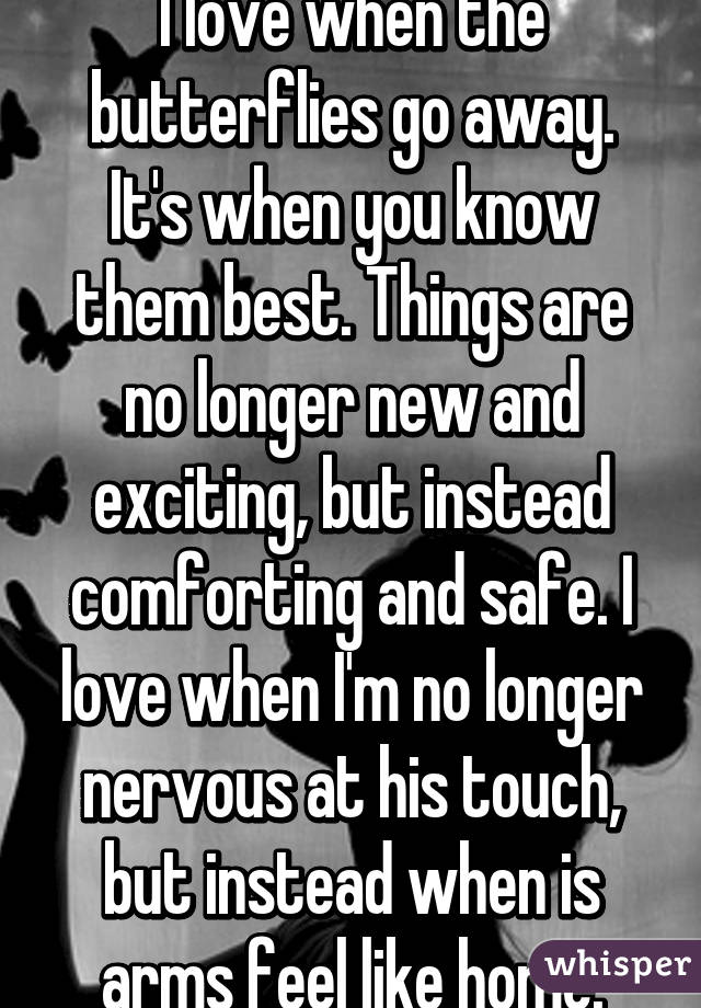 I love when the butterflies go away.
It's when you know them best. Things are no longer new and exciting, but instead comforting and safe. I love when I'm no longer nervous at his touch, but instead when is arms feel like home.