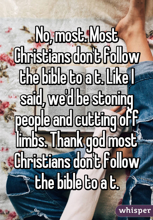 No, most. Most Christians don't follow the bible to a t. Like I said, we'd be stoning people and cutting off limbs. Thank god most Christians don't follow the bible to a t.