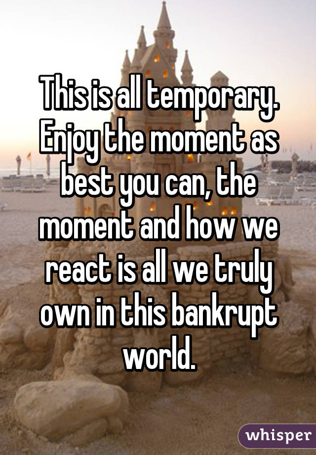 This is all temporary. Enjoy the moment as best you can, the moment and how we react is all we truly own in this bankrupt world.