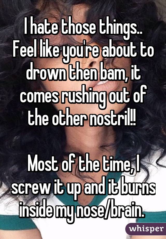 I hate those things.. Feel like you're about to drown then bam, it comes rushing out of the other nostril!! 

Most of the time, I screw it up and it burns inside my nose/brain. 