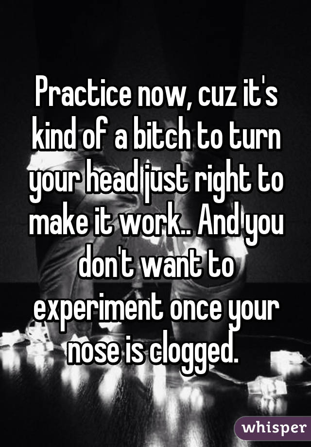 Practice now, cuz it's kind of a bitch to turn your head just right to make it work.. And you don't want to experiment once your nose is clogged. 