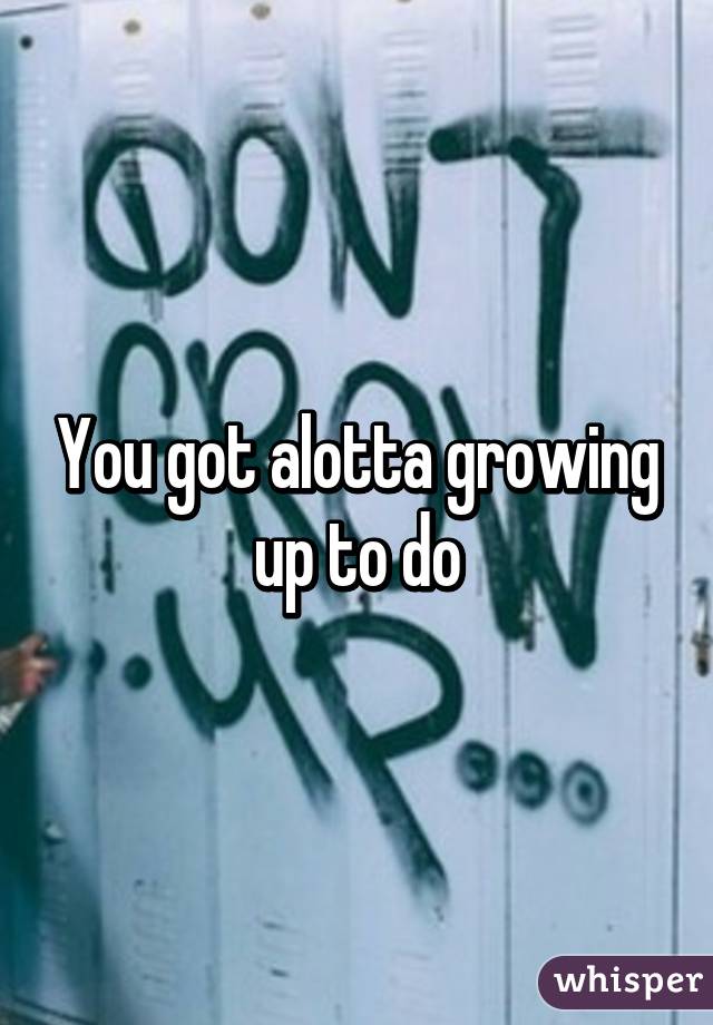 You got alotta growing up to do