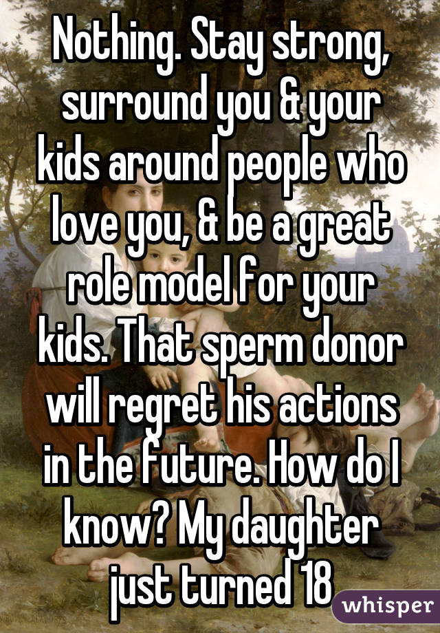 Nothing. Stay strong, surround you & your kids around people who love you, & be a great role model for your kids. That sperm donor will regret his actions in the future. How do I know? My daughter just turned 18