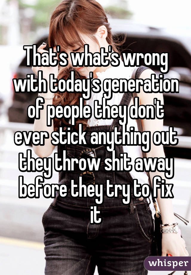 That's what's wrong with today's generation of people they don't ever stick anything out they throw shit away before they try to fix it