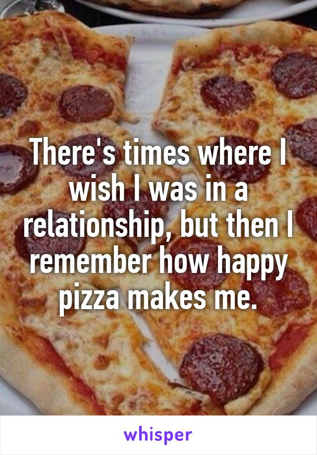 There's times where I wish I was in a relationship, but then I remember how happy pizza makes me.