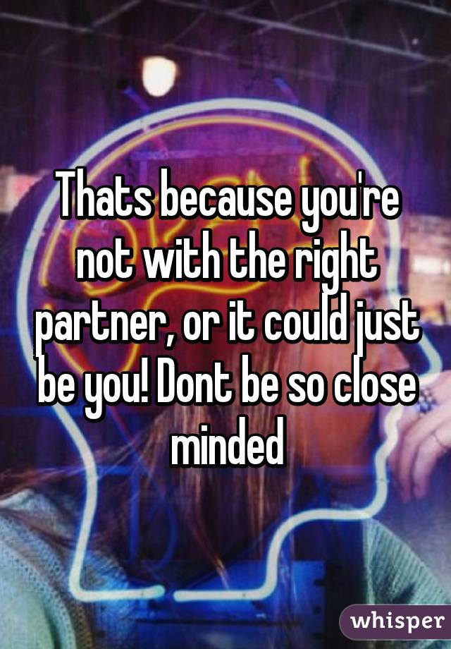 Thats because you're not with the right partner, or it could just be you! Dont be so close minded