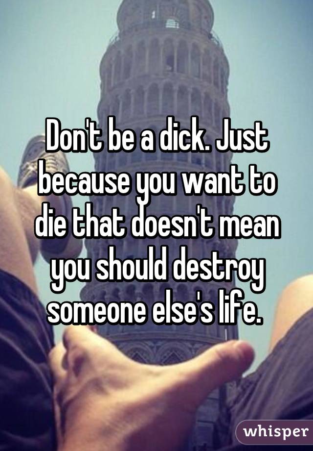 Don't be a dick. Just because you want to die that doesn't mean you should destroy someone else's life. 