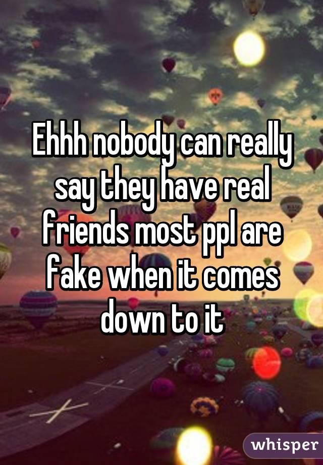 Ehhh nobody can really say they have real friends most ppl are fake when it comes down to it