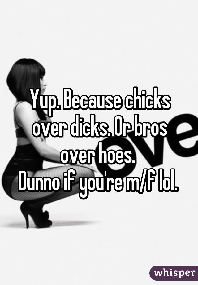 Yup. Because chicks over dicks. Or bros over hoes. 
Dunno if you're m/f lol. 