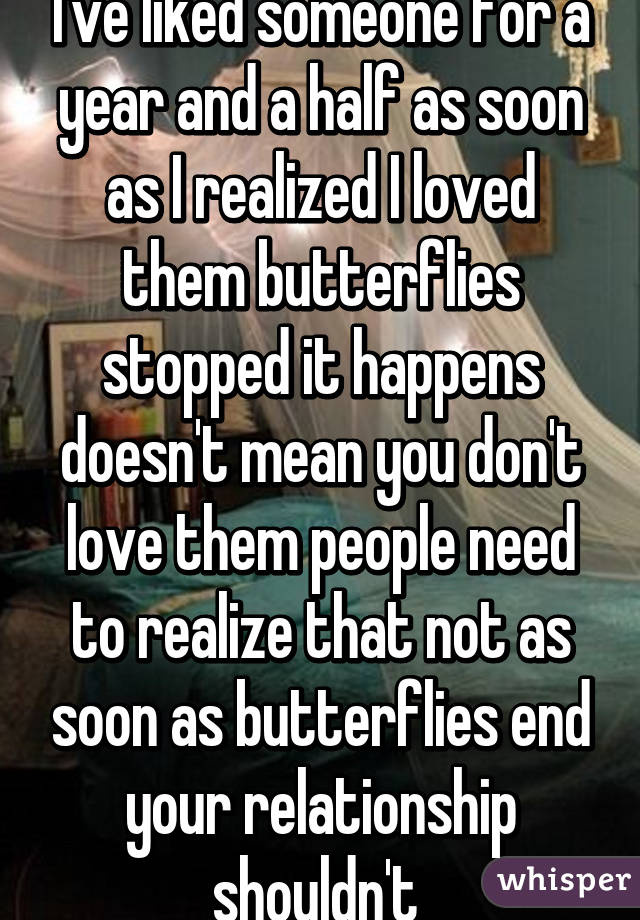 I've liked someone for a year and a half as soon as I realized I loved them butterflies stopped it happens doesn't mean you don't love them people need to realize that not as soon as butterflies end your relationship shouldn't 