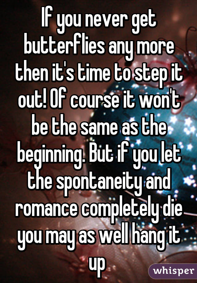 If you never get butterflies any more then it's time to step it out! Of course it won't be the same as the beginning. But if you let the spontaneity and romance completely die you may as well hang it up 