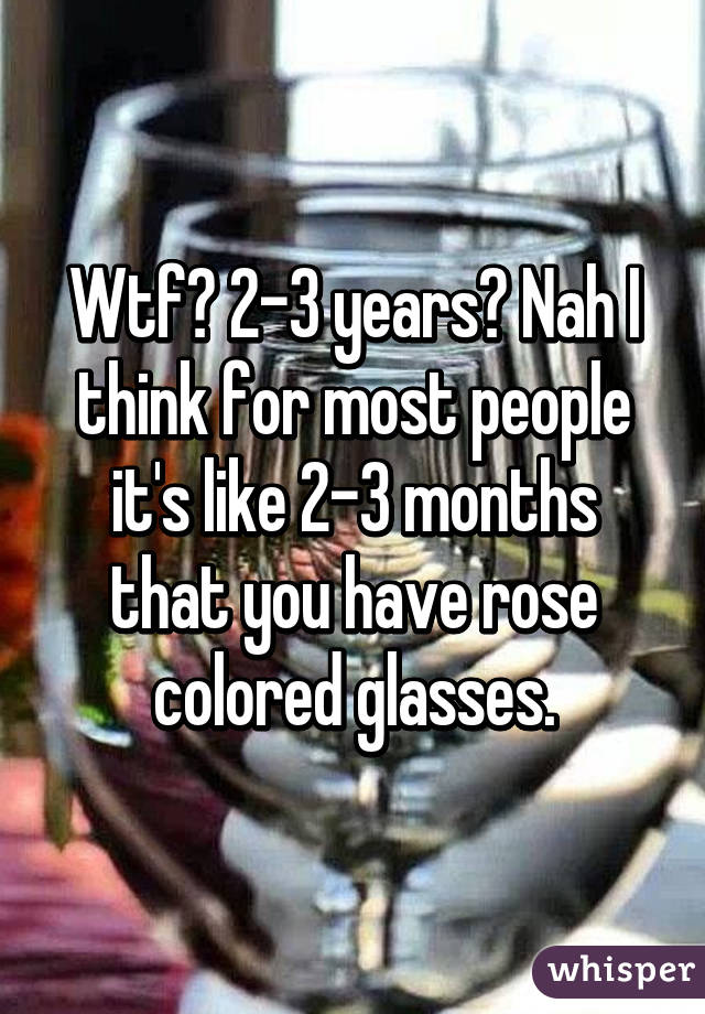 Wtf? 2-3 years? Nah I think for most people it's like 2-3 months that you have rose colored glasses.