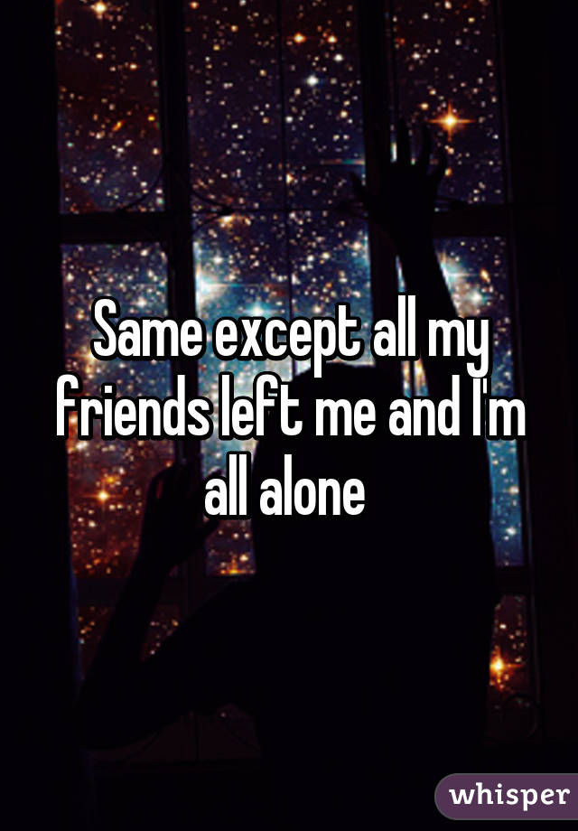 Same except all my friends left me and I'm all alone 