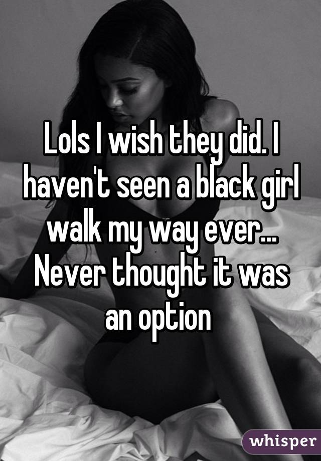 Lols I wish they did. I haven't seen a black girl walk my way ever... Never thought it was an option 