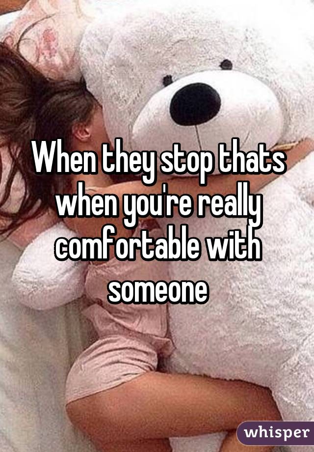 When they stop thats when you're really comfortable with someone