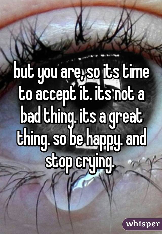 but you are, so its time to accept it. its not a bad thing. its a great thing. so be happy. and stop crying. 