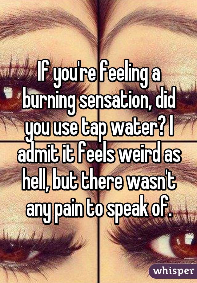 If you're feeling a burning sensation, did you use tap water? I admit it feels weird as hell, but there wasn't any pain to speak of.