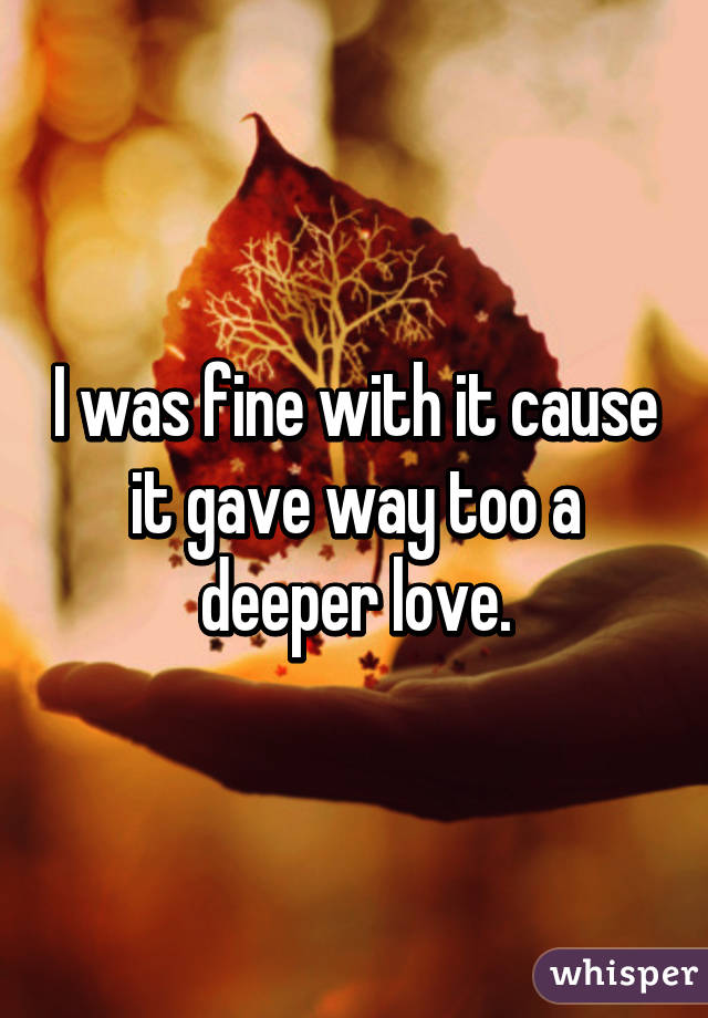 I was fine with it cause it gave way too a deeper love.