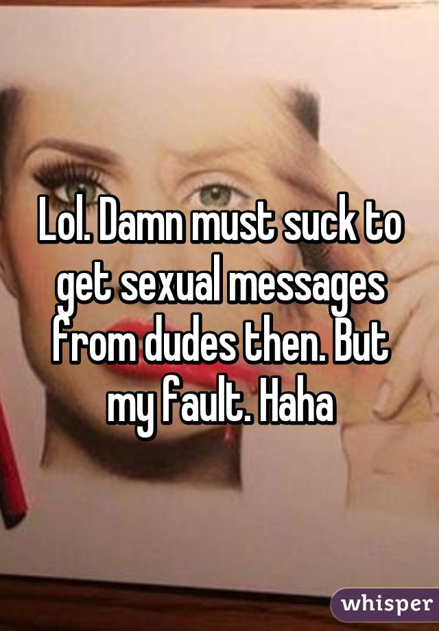 Lol. Damn must suck to get sexual messages from dudes then. But my fault. Haha