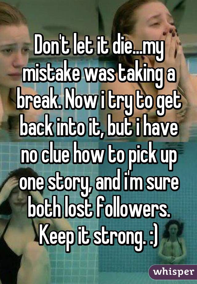 Don't let it die...my mistake was taking a break. Now i try to get back into it, but i have no clue how to pick up one story, and i'm sure both lost followers. Keep it strong. :)