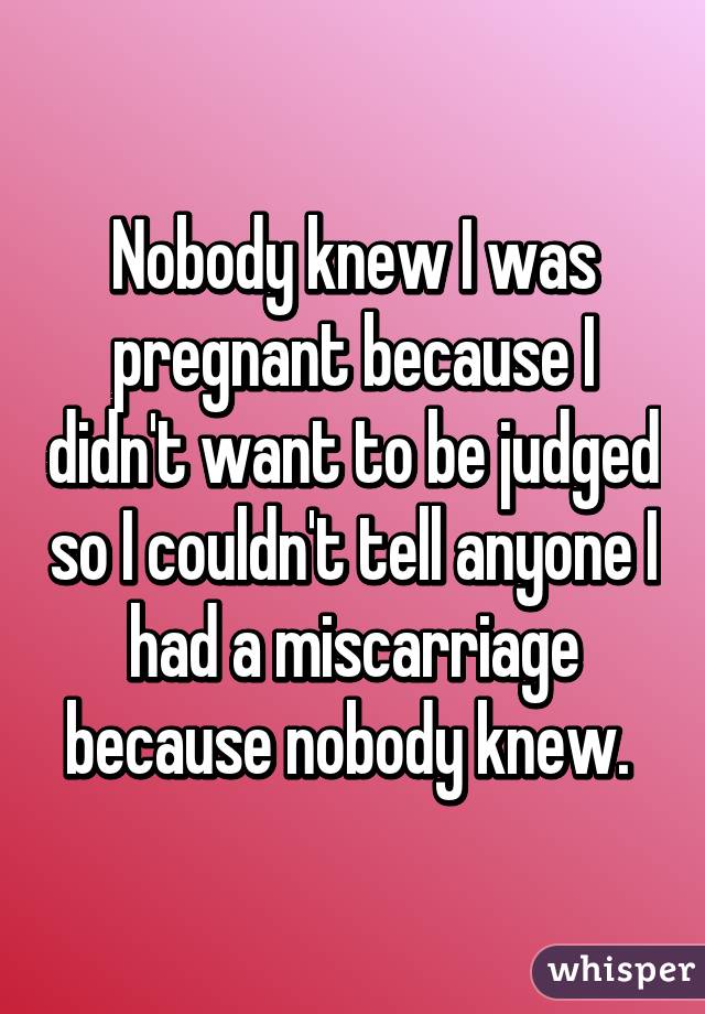 Nobody knew I was pregnant because I didn't want to be judged so I couldn't tell anyone I had a miscarriage because nobody knew. 