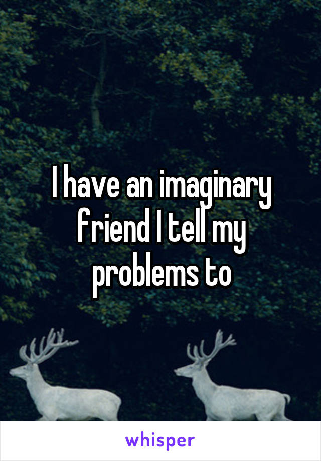 I have an imaginary friend I tell my problems to