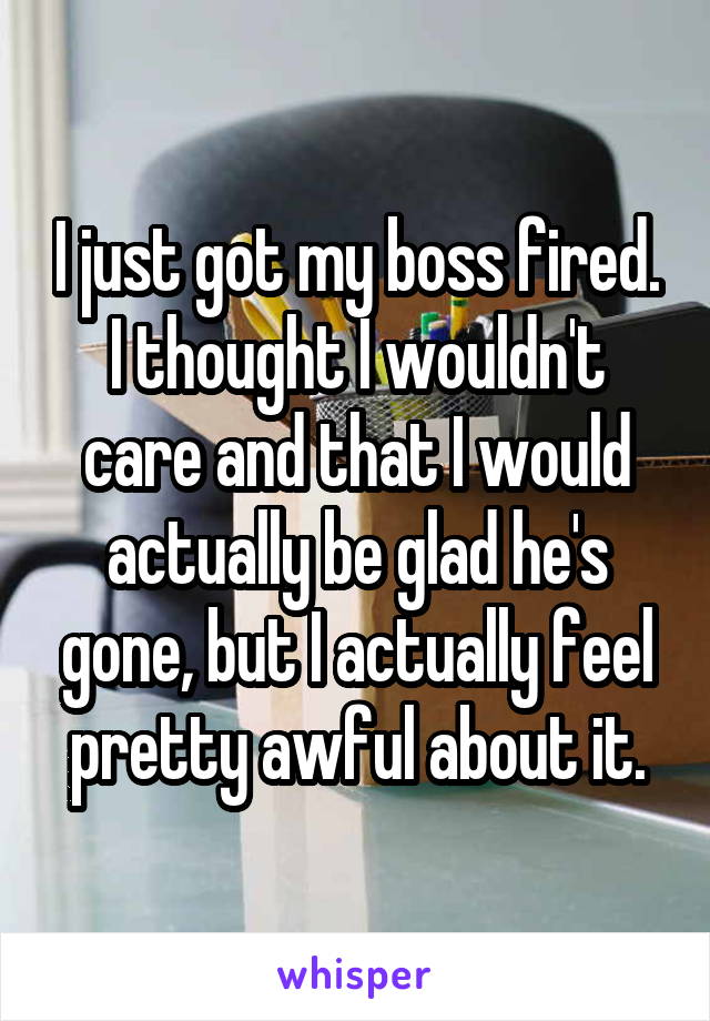 I just got my boss fired.
I thought I wouldn't care and that I would actually be glad he's gone, but I actually feel pretty awful about it.