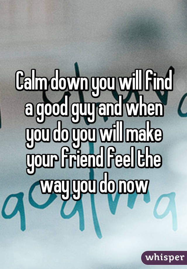 Calm down you will find a good guy and when you do you will make your friend feel the way you do now