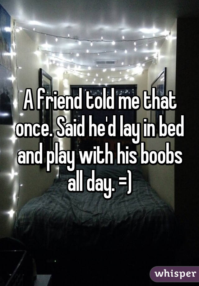 A friend told me that once. Said he'd lay in bed and play with his boobs all day. =)