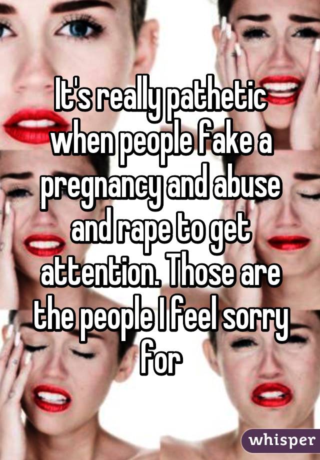 It's really pathetic when people fake a pregnancy and abuse and rape to get attention. Those are the people I feel sorry for