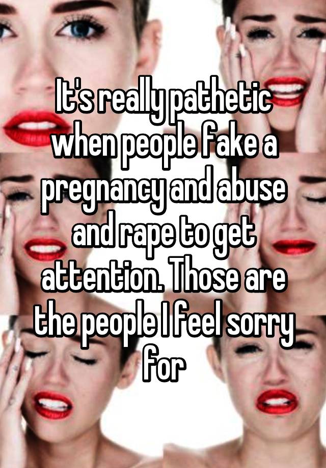 It's really pathetic when people fake a pregnancy and abuse and rape to get attention. Those are the people I feel sorry for