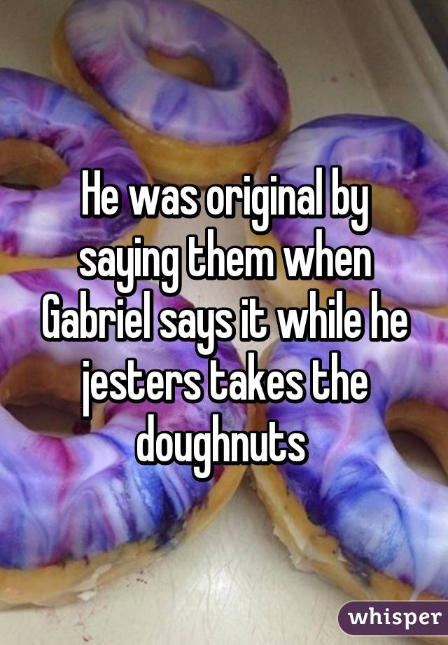 He was original by saying them when Gabriel says it while he jesters takes the doughnuts 