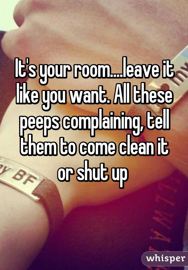 It's your room....leave it like you want. All these peeps complaining, tell them to come clean it or shut up 
