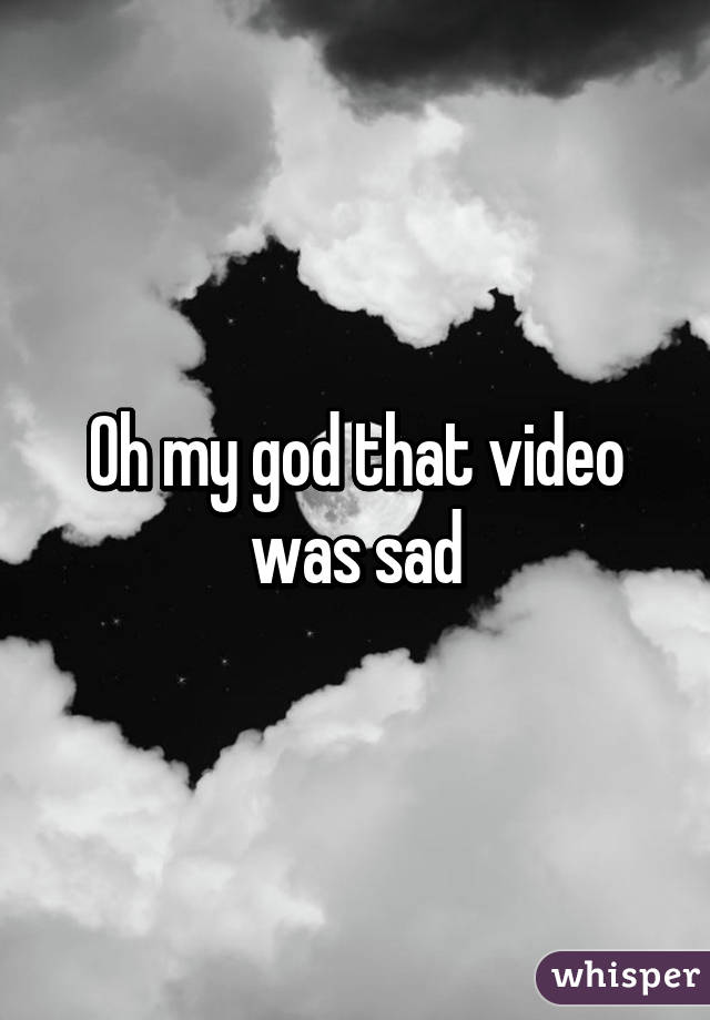 Oh my god that video was sad