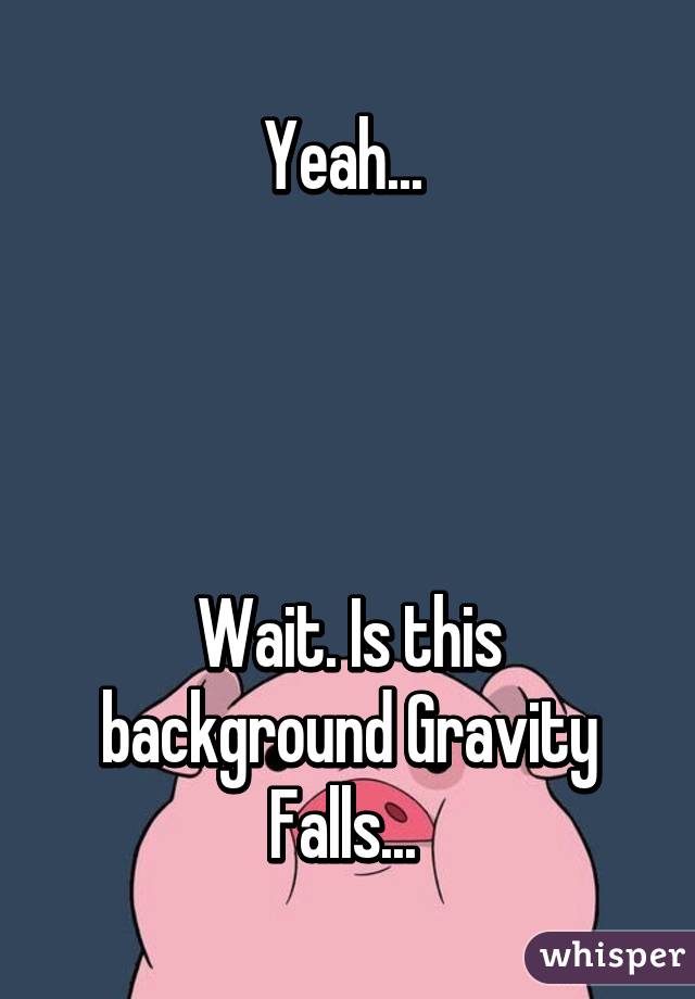 Yeah... 




Wait. Is this background Gravity Falls... 