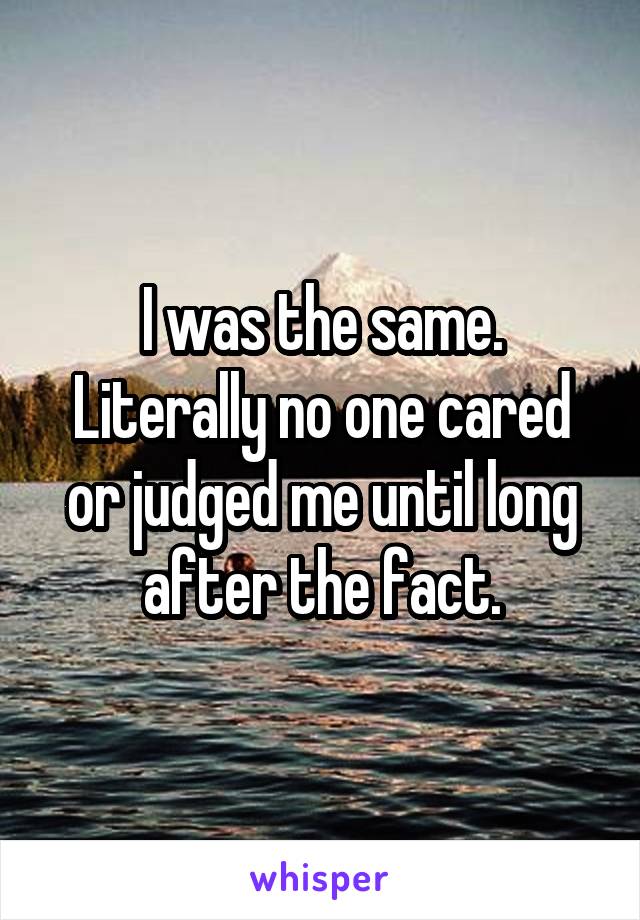 I was the same.
Literally no one cared or judged me until long after the fact.