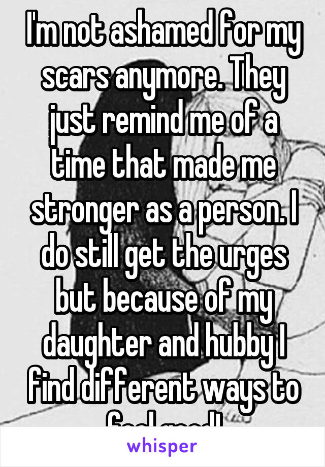 I'm not ashamed for my scars anymore. They just remind me of a time that made me stronger as a person. I do still get the urges but because of my daughter and hubby I find different ways to feel good!