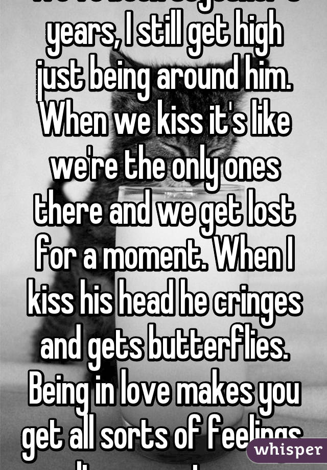 We've been together 5 years, I still get high just being around him. When we kiss it's like we're the only ones there and we get lost for a moment. When I kiss his head he cringes and gets butterflies. Being in love makes you get all sorts of feelings. It never stops.