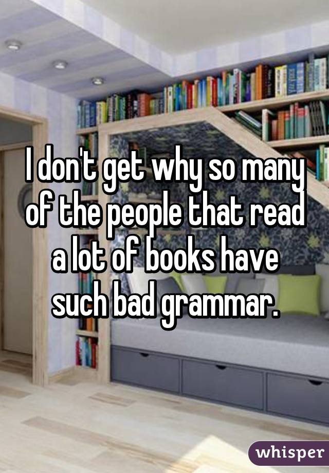 I don't get why so many of the people that read a lot of books have such bad grammar.