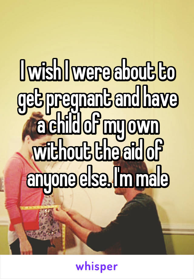 I wish I were about to get pregnant and have a child of my own without the aid of
anyone else. I'm male

