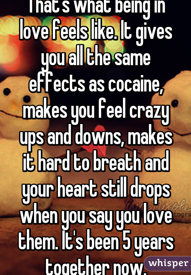 That's what being in love feels like. It gives you all the same effects as cocaine, makes you feel crazy ups and downs, makes it hard to breath and your heart still drops when you say you love them. It's been 5 years together now.