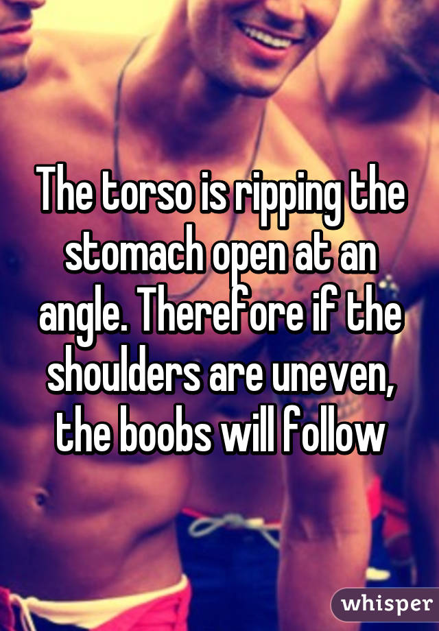 The torso is ripping the stomach open at an angle. Therefore if the shoulders are uneven, the boobs will follow